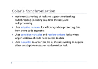 Solaris Synchronization
 Implements a variety of locks to support multitasking,
multithreading (including real-time threads), and
multiprocessing
 Uses adaptive mutexes for efficiency when protecting data
from short code segments
 Uses condition variables and readers-writers locks when
longer sections of code need access to data
 Uses turnstiles to order the list of threads waiting to acquire
either an adaptive mutex or reader-writer lock
 