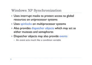 Windows XP Synchronization
 Uses interrupt masks to protect access to global
resources on uniprocessor systems
 Uses spinlocks on multiprocessor systems
 Also provides dispatcher objects which may act as
either mutexes and semaphores
 Dispatcher objects may also provide events
 An event acts much like a condition variable
 