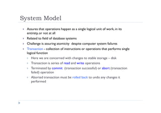 System Model
 Assures that operations happen as a single logical unit of work, in its
entirety, or not at all
 Related to field of database systems
 Challenge is assuring atomicity despite computer system failures
 Transaction - collection of instructions or operations that performs single
logical function
 Here we are concerned with changes to stable storage – disk
 Transaction is series of read and write operations
 Terminated by commit (transaction successful) or abort (transaction
failed) operation
 Aborted transaction must be rolled back to undo any changes it
performed
 