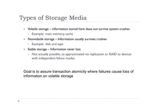 Types of Storage Media
 Volatile storage – information stored here does not survive system crashes
 Example: main memory, cache
 Nonvolatile storage – Information usually survives crashes
 Example: disk and tape
 Stable storage – Information never lost
 Not actually possible, so approximated via replication or RAID to devices
with independent failure modes
Goal is to assure transaction atomicity where failures cause loss of
information on volatile storage
 
