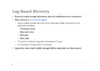Log-Based Recovery
 Record to stable storage information about all modifications by a transaction
 Most common is write-ahead logging
 Log on stable storage, each log record describes single transaction write
operation, including
 Transaction name
 Data item name
 Old value
 New value
 <Ti starts> written to log when transactionTi starts
 <Ti commits> written when Ti commits
 Log entry must reach stable storage before operation on data occurs
 