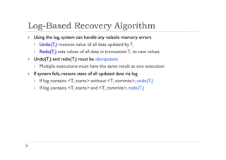 Log-Based Recovery Algorithm
 Using the log, system can handle any volatile memory errors
 Undo(Ti) restores value of all data updated byTi
 Redo(Ti) sets values of all data in transactionTi to new values
 Undo(Ti) and redo(Ti) must be idempotent
 Multiple executions must have the same result as one execution
 If system fails, restore state of all updated data via log
 If log contains <Ti starts> without <Ti commits>, undo(Ti)
 If log contains <Ti starts> and <Ti commits>, redo(Ti)
 