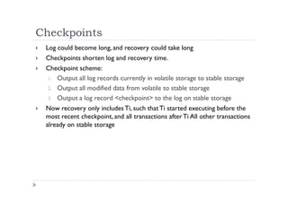 Checkpoints
 Log could become long, and recovery could take long
 Checkpoints shorten log and recovery time.
 Checkpoint scheme:
1. Output all log records currently in volatile storage to stable storage
2. Output all modified data from volatile to stable storage
3. Output a log record <checkpoint> to the log on stable storage
 Now recovery only includes Ti, such thatTi started executing before the
most recent checkpoint, and all transactions after Ti All other transactions
already on stable storage
 
