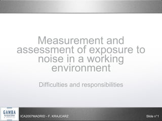Measurement and 
assessment of exposure to 
noise in a working 
environment 
Difficulties and responsibilities 
ICA2007MADRID - F. KRAJCARZ Slide n°1 
 