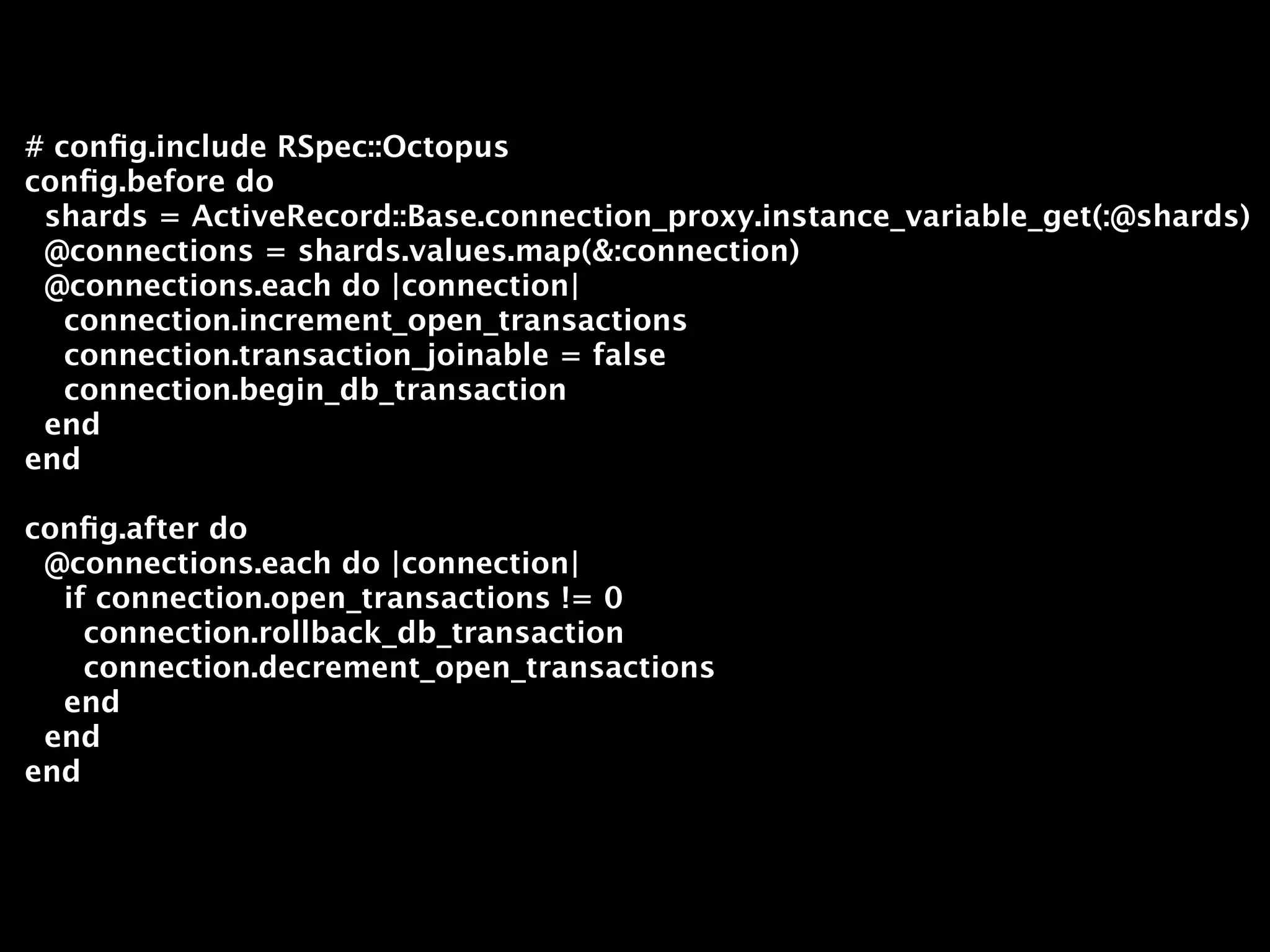 # conﬁg.include RSpec::Octopus
conﬁg.before do
 shards = ActiveRecord::Base.connection_proxy.instance_variable_get(:@shards)
 @connections = shards.values.map(&:connection)
 @connections.each do |connection|
   connection.increment_open_transactions
   connection.transaction_joinable = false
   connection.begin_db_transaction
 end
end

conﬁg.after do
 @connections.each do |connection|
  if connection.open_transactions != 0
    connection.rollback_db_transaction
    connection.decrement_open_transactions
  end
 end
end
 