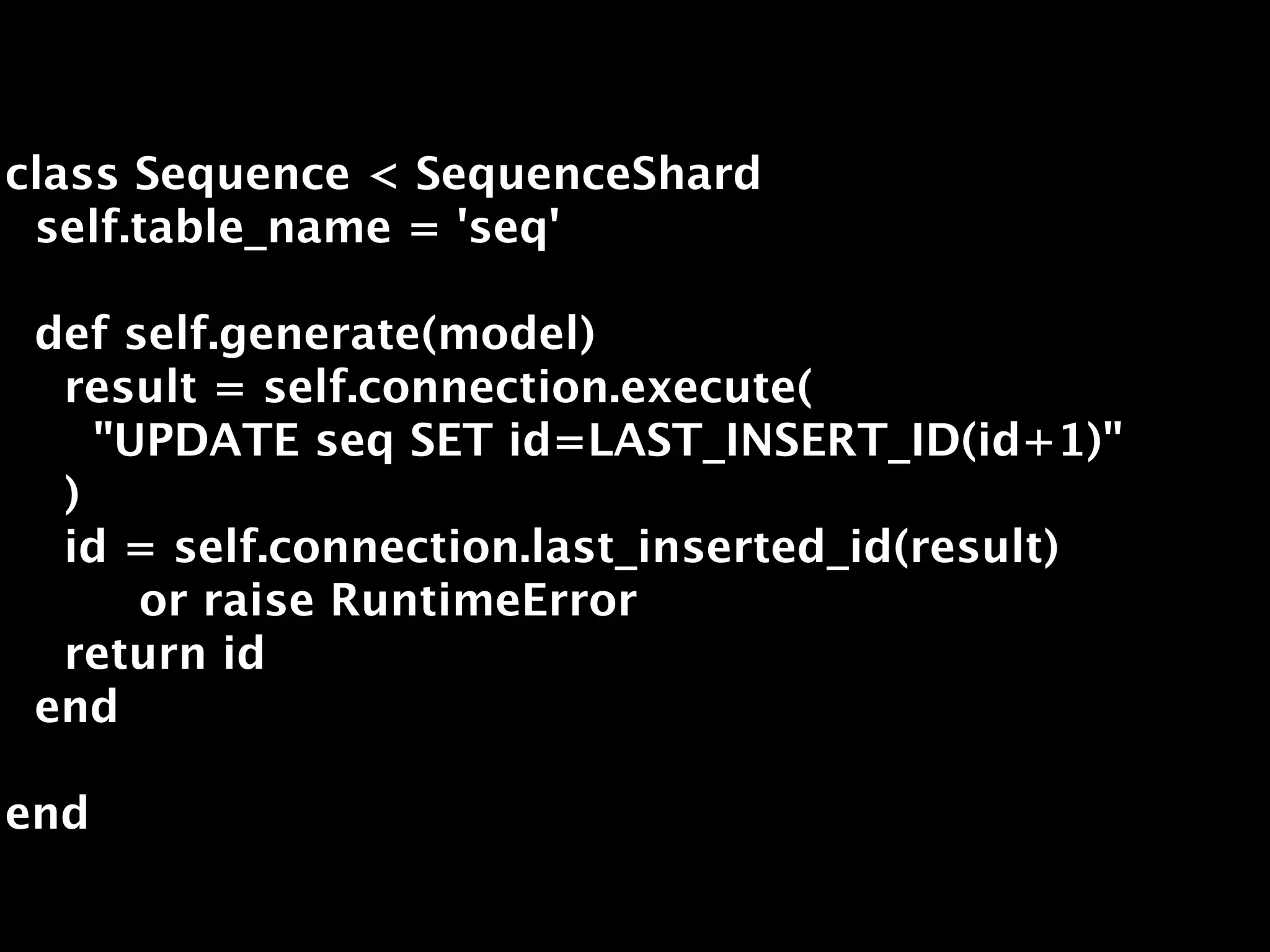 class Sequence < SequenceShard
 self.table_name = 'seq'

 def self.generate(model)
  result = self.connection.execute(
    "UPDATE seq SET id=LAST_INSERT_ID(id+1)"
  )
  id = self.connection.last_inserted_id(result)
      or raise RuntimeError
  return id
 end

end
 