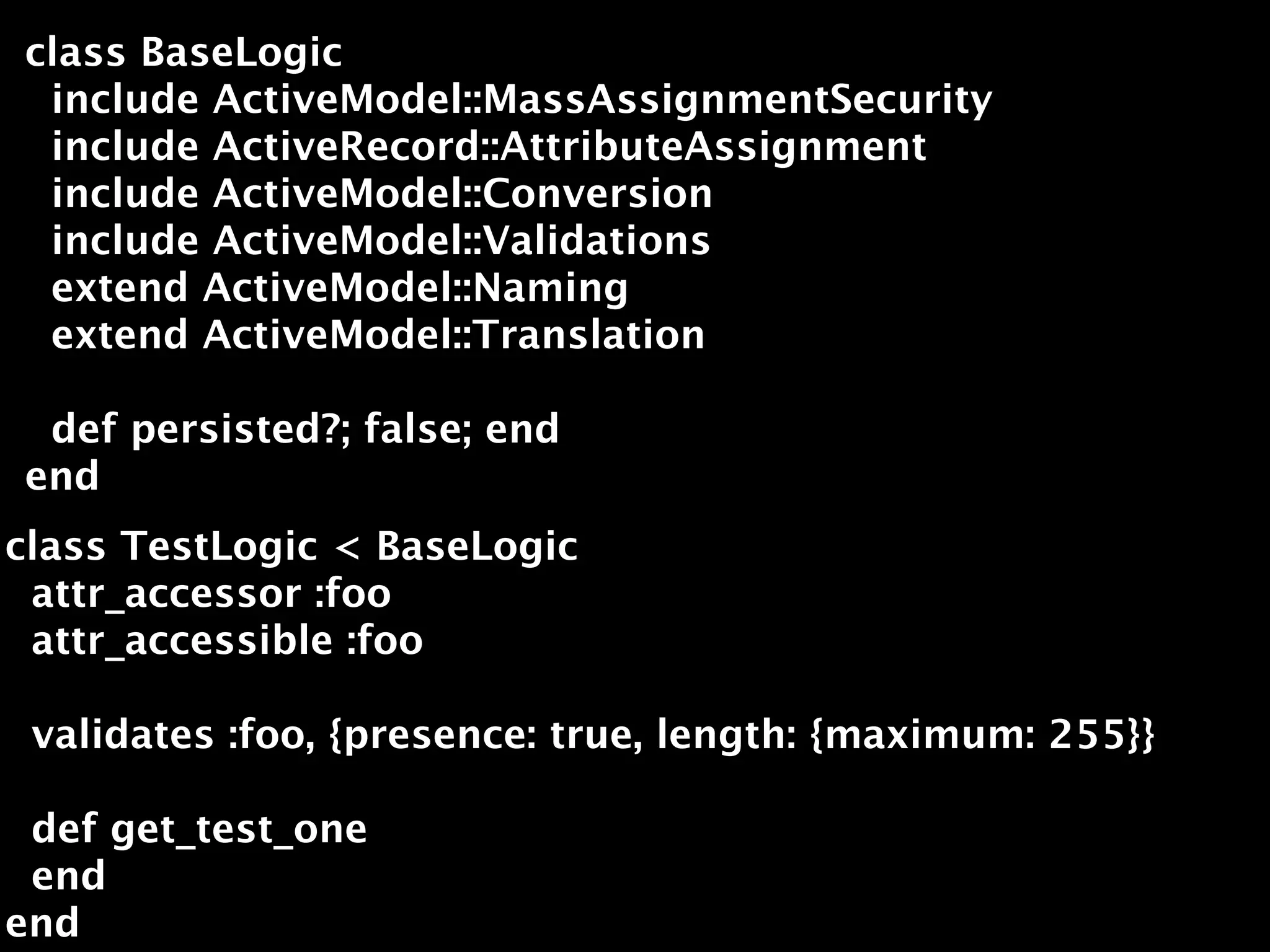 class BaseLogic
 include ActiveModel::MassAssignmentSecurity
 include ActiveRecord::AttributeAssignment
 include ActiveModel::Conversion
 include ActiveModel::Validations
 extend ActiveModel::Naming
 extend ActiveModel::Translation

 def persisted?; false; end
end
class TestLogic < BaseLogic
 attr_accessor :foo
 attr_accessible :foo

 validates :foo, {presence: true, length: {maximum: 255}}

 def get_test_one
 end
end
 