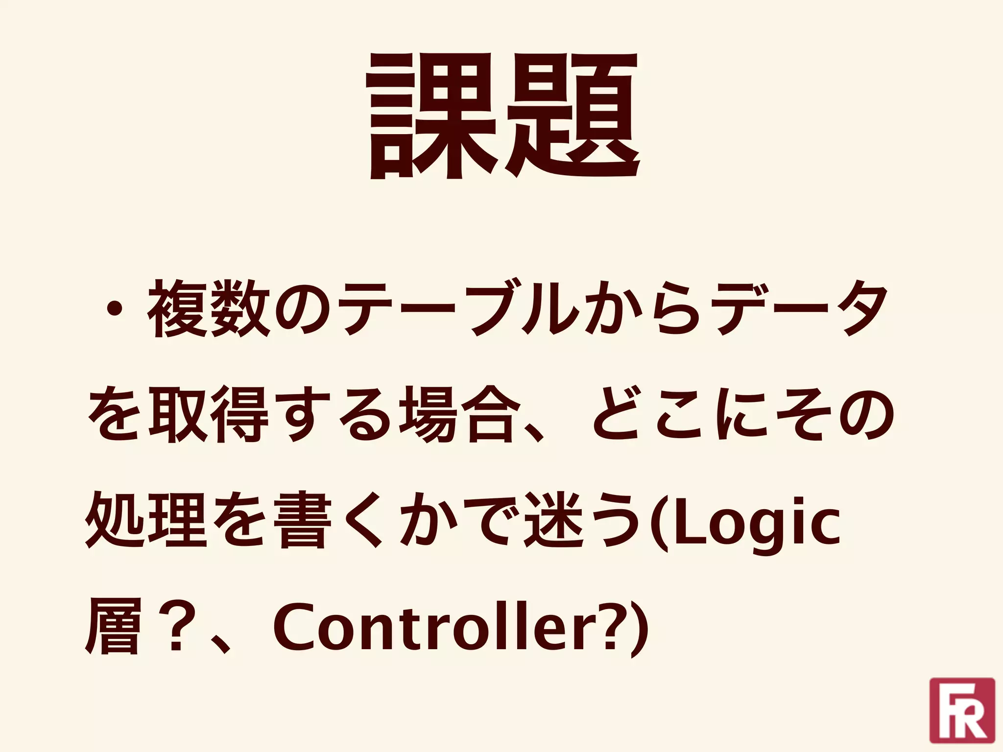 課題
・複数のテーブルからデータ
を取得する場合、どこにその
処理を書くかで迷う(Logic
層？、Controller?)
 