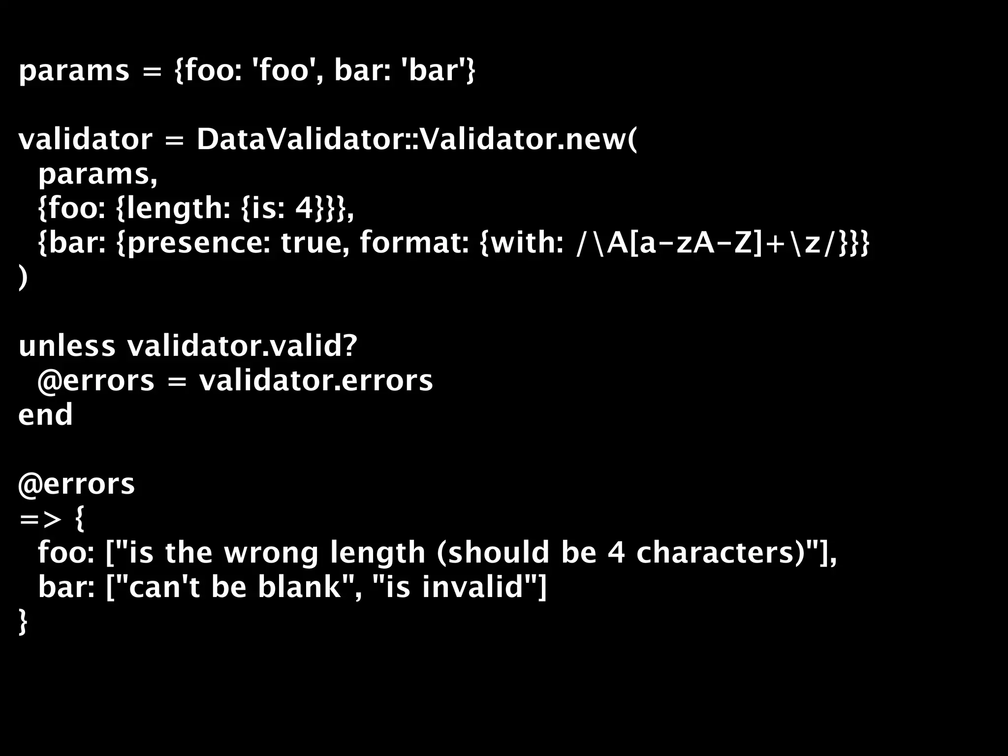 params = {foo: 'foo', bar: 'bar'}

validator = DataValidator::Validator.new(
  params,
  {foo: {length: {is: 4}}},
  {bar: {presence: true, format: {with: /A[a-zA-Z]+z/}}}
)

unless validator.valid?
 @errors = validator.errors
end

@errors
=> {
  foo: ["is the wrong length (should be 4 characters)"],
  bar: ["can't be blank", "is invalid"]
}
 