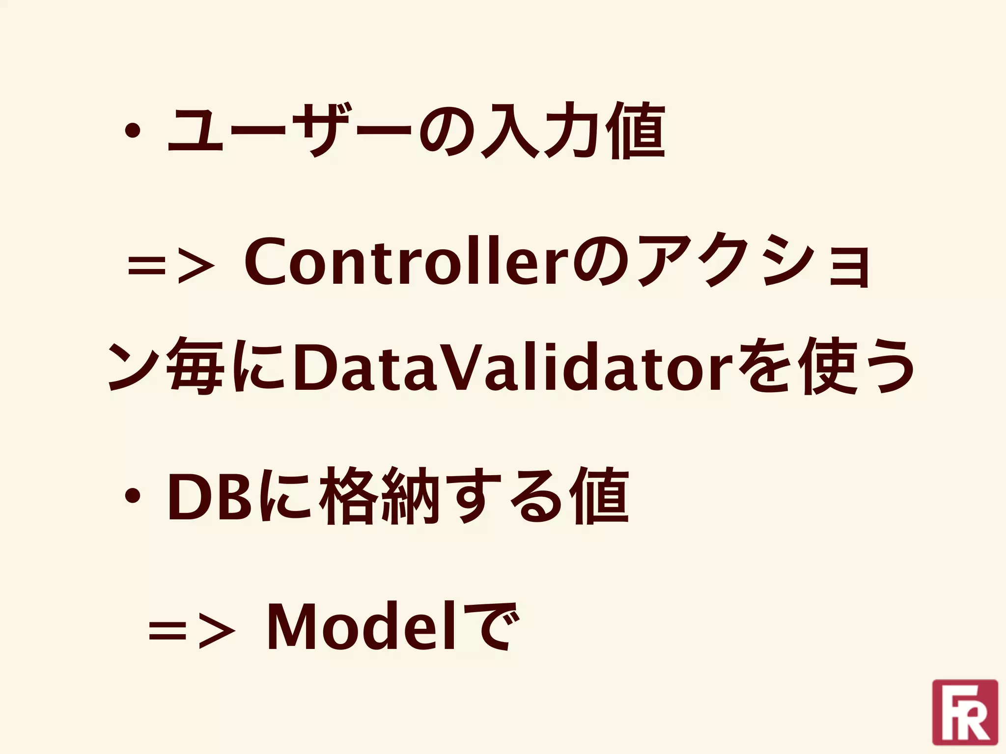 ・ユーザーの入力値

=> Controllerのアクショ
ン毎にDataValidatorを使う

・DBに格納する値

=> Modelで
 