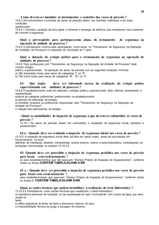 10
Como devem ser mantidos os instrumentos e controles dos vasos de pressão ?
13.8.2 Os instrumentos e controles de vasos de pressão devem ser mantidos calibrados e em boas
condições
operacionais.
13.8.2.1 Constitui condição de risco grave e iminente o emprego de artifícios que neutralizem seus sistemas
de controle e segurança.
Qual o pré-requisito para participar,como aluno, do treinamento de segurança na
operação de unidade de processo ?
13.8.5 O pré-requisito mínimo para participação, como aluno, no "Treinamento de Segurança na Operação
de Unidades de Processo" é o atestado de conclusão do 1º grau.
Qual a duração do estágio prático para o treinamento de segurança na operação de
unidades de processo ?
13.8.8 Todo profissional com "Treinamento de Segurança na Operação de Unidade de Processo" deve
cumprir estágio
prático, supervisionado, na operação de vasos de pressão com as seguintes durações mínimas:
a) 300 (trezentas) horas para vasos de categorias “I” ou “II”;
b) 100 (cem) horas para vasos de categorias “III”, “IV” ou “V’.
63- Que órgão deve ser informado acerca da realização do estágio prático
supervisionado em unidades de processo ?
13.8.9 O estabelecimento onde for realizado o estágio prático supervisionado deve informar previamente à
representação
sindical da categoria profissional predominante no estabelecimento:
a) período de realização do estágio;
b) entidade, empresa ou profissional responsável pelo "Treinamento de Segurança na Operação de
Unidade de Processo";
c) relação dos participantes do estágio.
- Quais as modalidades de inspeção de segurança a que devem ser submetidos os vasos de
pressão ?
13.10.1 Os vasos de pressão devem ser submetidos a inspeções de segurança inicial, periódica e
extraordinária.
64 a – Quando deve ser realizada a inspeção de segurança inicial nos vasos de pressão ?
13.10.2 A inspeção de segurança inicial deve ser feita em vasos novos, antes de sua entrada em
funcionamento, no local
definitivo de instalação, devendo compreender exame externo, interno e teste hidrostático, considerando as
limitações mencionadas no subitem 13.10.3.5.
65- Quando deve ser procedido a inspeção de segurança periódica nos vasos de pressão
para locais sem credenciamento ?
a) para estabelecimentos que não possuam "Serviço Próprio de Inspeção de Equipamentos", conforme
citado no Anexo CONTEM TABELAOLHAR A NR
65 a - Quando deve ser procedido a inspeção de segurança periódica nos vasos de pressão
para locais com credenciamento ?
para estabelecimentos que possuam "Serviço Próprio de Inspeção de Equipamentos", conforme citado
no Anexo II: CONTEM TABELAOLHAR ANR
Quais as razões técnicas que podem inviabilizar a realização do teste hidrostático ?
13.10.3.5 Considera-se como razões técnicas que inviabilizam o teste hidrostático:
a) resistência estrutural da fundação ou da sustentação do vaso incompatível com o peso da água que seria
usada no
teste;
b) efeito prejudicial do fluido de teste a elementos internos do vaso;
c) impossibilidade técnica de purga e secagem do sistema;
 