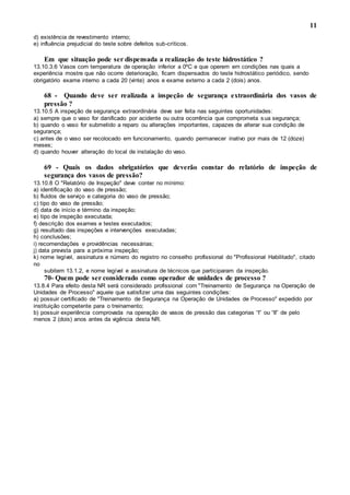 11
d) existência de revestimento interno;
e) influência prejudicial do teste sobre defeitos sub-críticos.
Em que situação pode ser dispensada a realização do teste hidrostático ?
13.10.3.6 Vasos com temperatura de operação inferior a 0ºC e que operem em condições nas quais a
experiência mostre que não ocorre deterioração, ficam dispensados do teste hidrostático periódico, sendo
obrigatório exame interno a cada 20 (vinte) anos e exame externo a cada 2 (dois) anos.
68 - Quando deve ser realizada a inspeção de segurança extraordinária dos vasos de
pressão ?
13.10.5 A inspeção de segurança extraordinária deve ser feita nas seguintes oportunidades:
a) sempre que o vaso for danificado por acidente ou outra ocorrência que comprometa sua segurança;
b) quando o vaso for submetido a reparo ou alterações importantes, capazes de alterar sua condição de
segurança;
c) antes de o vaso ser recolocado em funcionamento, quando permanecer inativo por mais de 12 (doze)
meses;
d) quando houver alteração do local de instalação do vaso.
69 - Quais os dados obrigatórios que deverão constar do relatório de inspeção de
segurança dos vasos de pressão?
13.10.8 O "Relatório de Inspeção" deve conter no mínimo:
a) identificação do vaso de pressão;
b) fluidos de serviço e categoria do vaso de pressão;
c) tipo do vaso de pressão;
d) data de início e término da inspeção;
e) tipo de inspeção executada;
f) descrição dos exames e testes executados;
g) resultado das inspeções e intervenções executadas;
h) conclusões;
i) recomendações e providências necessárias;
j) data prevista para a próxima inspeção;
k) nome legível, assinatura e número do registro no conselho profissional do "Profissional Habilitado", citado
no
subitem 13.1.2, e nome legível e assinatura de técnicos que participaram da inspeção.
70- Quem pode ser considerado como operador de unidades de processo ?
13.8.4 Para efeito desta NR será considerado profissional com "Treinamento de Segurança na Operação de
Unidades de Processo" aquele que satisfizer uma das seguintes condições:
a) possuir certificado de "Treinamento de Segurança na Operação de Unidades de Processo" expedido por
instituição competente para o treinamento;
b) possuir experiência comprovada na operação de vasos de pressão das categorias “I” ou “II” de pelo
menos 2 (dois) anos antes da vigência desta NR.
 