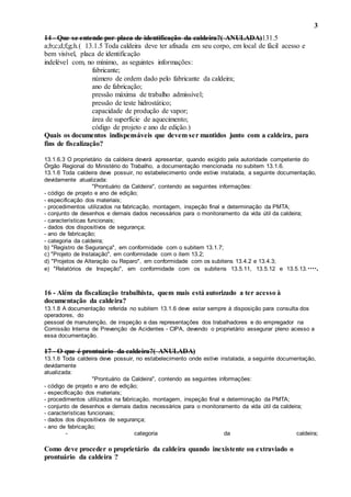 3
14 - Que se entende por placa de identificação da caldeira?( ANULADA)131.5
a;b;c;d;f;g;h.( 13.1.5 Toda caldeira deve ter afixada em seu corpo, em local de fácil acesso e
bem visível, placa de identificação
indelével com, no mínimo, as seguintes informações:
fabricante;
número de ordem dado pelo fabricante da caldeira;
ano de fabricação;
pressão máxima de trabalho admissível;
pressão de teste hidrostático;
capacidade de produção de vapor;
área de superfície de aquecimento;
código de projeto e ano de edição.)
Quais os documentos indispensáveis que devem ser mantidos junto com a caldeira, para
fins de fiscalização?
13.1.6.3 O proprietário da caldeira deverá apresentar, quando exigido pela autoridade competente do
Órgão Regional do Ministério do Trabalho, a documentação mencionada no subitem 13.1.6.
13.1.6 Toda caldeira deve possuir, no estabelecimento onde estive instalada, a seguinte documentação,
devidamente atualizada:
"Prontuário da Caldeira", contendo as seguintes informações:
- código de projeto e ano de edição;
- especificação dos materiais;
- procedimentos utilizados na fabricação, montagem, inspeção final e determinação da PMTA;
- conjunto de desenhos e demais dados necessários para o monitoramento da vida útil da caldeira;
- características funcionais;
- dados dos dispositivos de segurança;
- ano de fabricação;
- categoria da caldeira;
b) "Registro de Segurança", em conformidade com o subitem 13.1.7;
c) "Projeto de Instalação", em conformidade com o item 13.2;
d) "Projetos de Alteração ou Reparo", em conformidade com os subitens 13.4.2 e 13.4.3;
e) "Relatórios de Inspeção", em conformidade com os subitens 13.5.11, 13.5.12 e 13.5.13.····.
16 - Além da fiscalização trabalhista, quem mais está autorizado a ter acesso à
documentação da caldeira?
13.1.8 A documentação referida no subitem 13.1.6 deve estar sempre à disposição para consulta dos
operadores, do
pessoal de manutenção, de inspeção e das representações dos trabalhadores e do empregador na
Comissão Interna de Prevenção de Acidentes - CIPA, devendo o proprietário assegurar pleno acesso a
essa documentação.
17 - O que é prontuário da caldeira?( ANULADA)
13.1.6 Toda caldeira deve possuir, no estabelecimento onde estive instalada, a seguinte documentação,
devidamente
atualizada:
"Prontuário da Caldeira", contendo as seguintes informações:
- código de projeto e ano de edição;
- especificação dos materiais;
- procedimentos utilizados na fabricação, montagem, inspeção final e determinação da PMTA;
- conjunto de desenhos e demais dados necessários para o monitoramento da vida útil da caldeira;
- características funcionais;
- dados dos dispositivos de segurança;
- ano de fabricação;
- categoria da caldeira;
Como deve proceder o proprietário da caldeira quando inexistente ou extraviado o
prontuário da caldeira ?
 