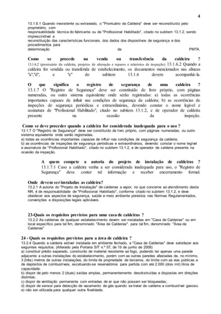 4
13.1.6.1 Quando inexistente ou extraviado, o "Prontuário da Caldeira" deve ser reconstituído pelo
proprietário, com
responsabilidade técnica do fabricante ou de "Profissional Habilitado", citado no subitem 13.1.2, sendo
imprescindível a
reconstituição das características funcionais, dos dados dos dispositivos de segurança e dos
procedimentos para
determinação da PMTA.
Como se procede na venda ou transferência da caldeira ?
13.1.6.2 (prontuário da caldeira, projetos de alteração e reparos e relatórios de inspeção) 13.1.6.2 Quando a
caldeira for vendida ou transferida de estabelecimento, os documentos mencionados nas alíneas
"a","d", e "e" do subitem 13.1.6 devem acompanhá-la.
O que significa o registro de segurança de uma caldeira ?
13.1.7 O "Registro de Segurança" deve ser constituído de livro próprio, com páginas
numeradas, ou outro sistema equivalente onde serão registradas: a) todas as ocorrências
importantes capazes de influir nas condições de segurança da caldeira; b) as ocorrências de
inspeções de segurança periódicas e extraordinárias, devendo constar o nome legível e
assinatura de "Profissional Habilitado", citado no subitem 13.1.2, e de operador de caldeira
presente na ocasião da inspeção.
Como se deve proceder quando a caldeira for considerada inadequada para o uso ?
13.1.7 O "Registro de Segurança" deve ser constituído de livro próprio, com páginas numeradas, ou outro
sistema equivalente onde serão registradas:
a) todas as ocorrências importantes capazes de influir nas condições de segurança da caldeira;
b) as ocorrências de inspeções de segurança periódicas e extraordinárias, devendo constar o nome legível
e assinatura de "Profissional Habilitado", citado no subitem 13.1.2, e de operador de caldeira presente na
ocasião da inspeção.
A quem compete a autoria do projeto de instalação de caldeiras ?
13.1.7.1 Caso a caldeira venha a ser considerada inadequada para uso, o "Registro de
Segurança" deve conter tal informação e receber encerramento formal.
Onde devem serinstaladas as caldeira?
13.2.1 A autoria do "Projeto de Instalação" de caldeiras a vapor, no que concerne ao atendimento desta
NR, é de responsabilidade de "Profissional Habilitado", conforme citado no subitem 13.1.2, e deve
obedecer aos aspectos de segurança, saúde e meio ambiente previstos nas Normas Regulamentados,
convenções e disposições legais aplicáveis.
23-Quais os requisitos previstos para uma casa de caldeiras ?
13.2.2 As caldeiras de qualquer estabelecimento devem ser instaladas em "Casa de Caldeiras" ou em
local específico para tal fim, denominado "Área de Caldeiras". para tal fim, denominado "Área de
Caldeiras"
24 - Quais os requisitos previstos para a área de caldeira ?
13.2.4 Quando a caldeira estiver instalada em ambiente fechado, a "Casa de Caldeiras" deve satisfazer aos
seguintes requisitos: (Alterado pela Portaria SIT n.º 57, de 19 de junho de 2008)
a) constituir prédio separado, construído de material resistente ao fogo, podendo ter apenas uma parede
adjacente a outras instalações do estabelecimento, porém com as outras paredes afastadas de, no mínimo,
3 (três) metros de outras instalações, do limite de propriedade de terceiros, do limite com as vias públicas e
de depósitos de combustíveis, excetuando-se reservatórios para partida com até 2.000 (dois mil) litros de
capacidade;
b) dispor de pelo menos 2 (duas) saídas amplas, permanentemente desobstruídas e dispostas em direções
distintas;
c) dispor de ventilação permanente com entradas de ar que não possam ser bloqueadas;
d) dispor de sensor para detecção de vazamento de gás quando se tratar de caldeira a combustível gasoso.
e) não ser utilizada para qualquer outra finalidade;
 