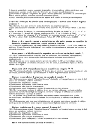5
f) dispor de acesso fácil e seguro, necessário à operação e à manutenção da caldeira, sendo que, para
guarda-corpos vazados, os vãos devem ter dimensões que impeçam a queda de pessoas;
g) ter sistema de captação e lançamento dos gases e material particulado, provenientes da combustão para
fora da área de operação, atendendo às normas ambientais vigentes;
h) dispor de iluminação conforme normas oficiais vigentes e ter sistema de iluminação de emergência.
No tocante à instalação das caldeira quais as situações que se definem como de risco de grave
e iminente ?
13.2.5 Constitui risco grave e iminente o não-atendimento aos seguintes requisitos:
a) para todas as caldeiras instaladas em ambiente aberto, as alíneas "b" , "d" e "f" do subitem 13.2.3 desta
NR;
b) para as caldeiras da categoria “A” instaladas em ambientes fechados, as alíneas "a", "b", "c", "d", "e", "g"
e "h" do subitem 13.2.4 desta NR; (Alterado pela Portaria SIT n.º 57, de 19 de junho de 2008)
c) para as caldeiras das categorias “B” e “C” instaladas em ambientes fechados, as alíneas "b", "c", "d", "e",
"g" e "h" do subitem 13.2.4 desta NR. (Alterado pela Portaria SIT n.º 57, de 19 de junho de 2008)
Como se deve proceder quando o estabelecimento não puder atender aos requisitos de
instalação de caldeiras em área de caldeira ou casa de caldeira ?
13.2.6 Quando o estabelecimento não puder atender ao disposto nos subitens 13.2.3 ou 13.2.4, deverá ser
elaborado "Projeto Alternativo de Instalação", com medidas complementares de segurança que permitam a
atenuação dos riscos.
O que prescreve a NR-13 em relação ao projeto alternativo de instalação da caldeira ?
13.2.6.1 O "Projeto Alternativo de Instalação" deve ser apresentado pelo proprietário da caldeira para
obtenção de acordo com a representação sindical da categoria profissional predominante no
estabelecimento.
13.2.6.2 Quando não houver acordo, conforme previsto no subitem 13.2.6.1, a intermediação do órgão
regional do MTb poderá ser solicitada por qualquer uma das partes, e, persistindo o impasse, a decisão
caberá a esse órgão.
O que prevê a NR-13 especificamente para as caldeira de categoria "A "?
13.2.7 As caldeiras classificadas na categoria “A” deverão possuir painel de instrumentos instalados em sala
de controle, construída segundo o que estabelecem as Normas Regulamentadoras aplicáveis.
Quais as recomendações de segurança na operação de caldeiras ?
13.3.1 Toda caldeira deve possuir "Manual de Operação" atualizado, em língua portuguesa, em local de fác il
acesso aos operadores, contendo no mínimo:
a) procedimentos de partidas e paradas;
b) procedimentos e parâmetros operacionais de rotina;
c) procedimentos para situações de emergência;
d) procedimentos gerais de segurança, saúde e de preservação do meio ambiente.
13.3.2 Os instrumentos e controles de caldeiras devem ser mantidos calibrados e em boas condições
operacionais, constituindo condição de risco grave e iminente o emprego de artifícios que neutralizem
sistemas de controle e segurança da caldeira.
13.3.3 A qualidade da água deve ser controlada e tratamentos devem ser implementados, quando
necessários para compatibilizar suas propriedades físico-químicas com os parâmetros de operação da
caldeira.
13.3.4 Toda caldeira a vapor deve estar obrigatoriamente sob operação e controle de operador de caldeira,
sendo que o não atendimento a esta exigência caracteriza condição de risco grave e iminente.
Quais os requisitos que deve conter o manual de operação ?
13.3.1 Toda caldeira deve possuir "Manual de Operação" atualizado, em língua portuguesa, em local de fácil
acesso aos operadores, contendo no mínimo:
a) procedimentos de partidas e paradas;
b) procedimentos e parâmetros operacionais de rotina;
c) procedimentos para situações de emergência;
d) procedimentos gerais de segurança, saúde e de preservação do meio ambiente.
Quem pode ser considerado operador de caldeira ?
 