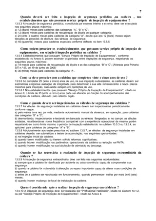 7
Quando deverá ser feita a inspeção de segurança periódica ,na caldeira , nos
estabelecimentos que não possuam serviço próprio de inspeção de equipamentos ?
13.5.3 A inspeção de segurança periódica, constituída por exames interno e externo, deve ser executada
nos seguintes prazos máximos:
a) 12 (doze) meses para caldeiras das categorias “A”, “B” e “C”;
b) 12 (doze) meses para caldeiras de recuperação de álcalis de qualquer categoria;
c) 24 (vinte e quatro) meses para caldeiras da categoria “A”, desde que aos 12 (doze) meses sejam
testadas as pressões de abertura das válvulas de segurança;
d) 40 (quarenta) meses para caldeiras especiais conforme definido no item 13.5.5.
Como podem proceder os estabelecimentos que possuam serviço próprio de inspeção de
equipamentos, em relação à inspeção periódica na caldeira ?
13.5.4 Estabelecimentos que possuam "Serviço Próprio de Inspeção de Equipamentos", conforme
estabelecido no Anexo II, podem estender os períodos entre inspeções de segurança, respeitando os
seguintes prazos máximos:
a) 18 meses para caldeiras de recuperação de álcalis e as das categorias “B” e “C”; (Alterada pela Portaria
SIT n.º 57, de 19 de junho de 2008)
b) 30 (trinta) meses para caldeiras da categoria “A”.
Como se deve proceder com a caldeira que completou vinte e cinco anos de uso ?
13.5.6 Ao completar 25 (vinte e cinco) anos de uso, na sua inspeção subseqüente, as caldeiras devem ser
submetidas a rigorosa avaliação de integridade para determinar a sua vida remanescente e novos prazos
máximos para inspeção, caso ainda estejam em condições de uso.
13.5.6.1 Nos estabelecimentos que possuam "Serviço Próprio de Inspeção de Equipamentos", citado no
Anexo II, o limite de 25 (vinte e cinco) anos pode ser alterado em função do acompanhamento das
condições da caldeira, efetuado pelo referido órgão.
Como e quando devem ser inspecionadas as válvulas de segurança das caldeiras ?
13.5.7 As válvulas de segurança instaladas em caldeiras devem ser inspecionadas periodicamente
conforme segue:
a) pelo menos uma vez por mês, mediante acionamento manual da alavanca, em operação, para caldeiras
das categorias “B” e “C”;
b) desmontando, inspecionando e testando em bancada as válvulas flangeadas e, no campo, as válvulas
soldadas, recalibrando-as numa freqüência compatível com a experiência operacional da mesma, porém
respeitando-se como limite máximo o período de inspeção estabelecido no subitem 13.5.3 ou 13.5.4, se
aplicável para caldeiras de categorias “A” e “B”.
13.5.8 Adicionalmente aos testes prescritos no subitem 13.5.7, as válvulas de segurança instaladas em
caldeiras deverão ser submetidas a testes de acumulação, nas seguintes oportunidades:
a) na inspeção inicial da caldeira;
b) quando forem modificadas ou tiverem sofrido reformas significativas;
c) quando houver modificação nos parâmetros operacionais da caldeira ou variação na PMTA;
d) quando houver modificação na sua tubulação de admissão ou descarga.
Quando se faz necessária a realização de inspeção de segurança extraordinária da
caldeira ?
13.5.9 A inspeção de segurança extraordinária deve ser feita nas seguintes oportunidades:
a) sempre que a caldeira for danificada por acidente ou outra ocorrência capaz de comprometer sua
segurança;
b) quando a caldeira for submetida à alteração ou reparo importante capaz de alterar suas condições de
segurança;
c) antes de a caldeira ser recolocada em funcionamento, quando permanecer inativa por mais de 6 (seis)
meses;
d) quando houver mudança de local de instalação da caldeira.
Quem é considerado apto a realizar inspeção de segurança em caldeiras ?
13.5.10 A inspeção de segurança deve ser realizada por "Profissional Habilitado", citado no subitem 13.1.2,
ou por "Serviço Próprio de Inspeção de Equipamentos", citado no Anexo II.
 