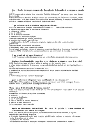 8
46 a - Qual o documento comprovador da realização da inspeção de segurança na caldeira
?
13.5.11 Inspecionada a caldeira, deve ser emitido "Relatório de Inspeção", que passa a fazer parte da sua
documentação.
13.5.12 Uma cópia do "Relatório de Inspeção" deve ser encaminhada pelo "Profissional Habilitado", citado
no subitem 13.1.2, num prazo máximo de 30 (trinta) dias, a contar do término da inspeção, à representação
sindical da categoria profissional predominante no estabelecimento.
O que deve constar do relatório de inspeção da caldeira /
13.5.13 O "Relatório de Inspeção", mencionado no subitem 13.5.11, deve conter no mínimo:
a) dados constantes na placa de identificação da caldeira;
b) categoria da caldeira;
c) tipo da caldeira;
d) tipo de inspeção executada;
e) data de início e término da inspeção;
f) descrição das inspeções e testes executados;
g) resultado das inspeções e providências;
h) relação dos itens desta NR ou de outras exigências legais que não estão sendo atendidas;
i) conclusões;
j) recomendações e providências necessárias;
k) data prevista para a nova inspeção da caldeira;
l) nome legível, assinatura e número do registro no conselho profissional do "Profissional Habilitado", citado
no subitem 13.1.2 e nome legível e assinatura de técnicos que participaram da inspeção.
O que se entende por vasos de pressão?
13.6.1 Vasos de pressão são equipamentos que contêm fluidos sob pressão interna ou externa.
Quais as situações definidas como risco grave e iminente pertinente a vasos de pressão?
13.6.2 Constitui risco grave e iminente a falta de qualquer um dos seguintes itens:
a) válvula ou outro dispositivo de segurança com pressão de abertura ajustada em valor igual ou inferior à
PMTA,
instalada diretamente no vaso ou no sistema que o inclui;
b) dispositivo de segurança contra bloqueio inadvertido da válvula quando esta não estiver instalada
diretamente no
vaso;
c) instrumento que indique a pressão de operação.
Quais os elementos indispensáveis na identificação do vaso de pressão?
13.6.3, 13.6.3.1 Além da placa de identificação, deverão constar, em local visível, a categoria do vaso,
conforme Anexo IV, e seu número ou código de identificação.
O que é placa de identificação do vaso de pressão?
13.6.3 Todo vaso de pressão deve ter afixado em seu corpo em local de fácil acesso e bem visível, placa de
identificação
indelével com, no mínimo, as seguintes informações:
a) fabricante;
b) número de identificação;
c) ano de fabricação;
d) pressão máxima de trabalho admissível;
e) pressão de teste hidrostático;
f) código de projeto e ano de edição.
Quais os documentos indispensáveis dos vasos de pressão a serem mantidos no
estabelecimento para fins de fiscalização?
13.6.4 Todo vaso de pressão deve possuir, no estabelecimento onde estiver instalado, a seguinte
documentação devidamente atualizada:
a) "Prontuário do Vaso de Pressão" a ser fornecido pelo fabricante, contendo as seguintes informações:
- código de projeto e ano de edição;
- especificação dos materiais;
- procedimentos utilizados na fabricação, montagem e inspeção final e determinação da PMTA;
 