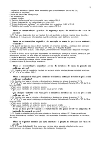 9
- conjunto de desenhos e demais dados necessários para o monitoramento da sua vida útil;
- características funcionais;
- dados dos dispositivos de segurança;
- ano de fabricação;
- categoria do vaso;
b) "Registro de Segurança" em conformidade com o subitem 13.6.5;
c) "Projeto de Instalação" em conformidade com o item 13.7;
d) "Projeto de Alteração ou Reparo" em conformidade com os subitens 13.9.2 e 13.9.3;
e) "Relatórios de Inspeção" em conformidade com o subitem 13.10.8.
Quais as recomendações genéricas de segurança acerca da instalação dos vasos de
pressão?
13.7.1 Todo vaso de pressão deve ser instalado de modo que todos os drenos, respiros, bocas de visita e
indicadores de nível, pressão e temperatura, quando existentes, sejam facilmente acessíveis
Quais as recomendações específicas da instalação de vasos de pressão em ambientes
confinados?
13.7.2 Quando os vasos de pressão forem instalados em ambientes fechados, a instalação deve satisfazer
os seguintes requisitos: (Alterado pela Portaria SIT n.º 57, de 19 de junho de 2008)
a) dispor de pelo menos 2 (duas) saídas amplas, permanentemente desobstruídas e dispostas em direções
distintas;
b) dispor de acesso fácil e seguro para as atividades de manutenção, operação e inspeção, sendo que, para
guardacorpos vazados, os vãos devem ter dimensões que impeçam a queda de pessoas;
c) dispor de ventilação permanente com entradas de ar que não possam ser bloqueadas;
d) dispor de iluminação conforme normas oficiais vigentes;
e) possuir sistema de iluminação de emergência.
Quais as recomendações específicas acerca da instalação de vasos de pressão em
ambientes abertos?
13.7.3 Quando o vaso de pressão for instalado em ambiente aberto, a instalação deve satisfazer as alíneas
"a", "b", "d" e "e" do subitem 13.7.2.
Quais as situações de risco grave e iminente referentes à instalação de vasos de pressão em
ambientes confinados?
13.7.4 Constitui risco grave e iminente o não atendimento às seguintes alíneas do subitem 13.7.2:
- "a", "c" "d" e "e" para vasos instalados em ambientes fechados; (Alterado pela Portaria SIT n.º 57, de 19 de
junho de 2008)
- "a" para vasos instalados em ambientes abertos;
- "e" para vasos instalados em ambientes abertos e que operem à noite.
56 – 13.7.4
Que situação é definida como risco grave e iminente na instalação de vasos de pressão em
ambientes abertos ?
13.7.4 Constitui risco grave e iminente o não atendimento às seguintes alíneas do subitem 13.7.2:
- "a", "c" "d" e "e" para vasos instalados em ambientes fechados; (Alterado pela Portaria SIT n.º 57, de 19 de
junho de 2008)
- "a" para vasos instalados em ambientes abertos;
- "e" para vasos instalados em ambientes abertos e que operem à noite.
(57 – 13.7.4 ( alínea a – não dispor de saída.... alinea e - falta de iluminação de emergência... )
Como se deve proceder quando o estabelecimento não puder atender às exigências de
instalação dos vasos de pressão ?
13.7.5 Quando o estabelecimento não puder atender ao disposto no subitem 13.7.2 deve ser elaborado
"Projeto Alternativo de Instalação" com medidas complementares de segurança que permitam a atenuação
dos riscos.
Quais os requisitos mínimos que deve satisfazer o projeto de instalação dos vasos de
pressão ?
13.7.7 O "Projeto de Instalação" deve conter pelo menos a planta baixa do estabelecimento, com o
posicionamento e a categoria de cada vaso e das instalações de segurança.
 