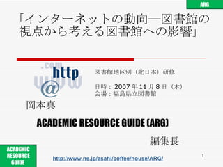 「インターネットの動向―図書館の視点から考える図書館への影響 」 図書館地区別（北日本）研修 日時： 2007 年 11 月 8 日 （ 木 ） 会場： 福島県立図書館 岡本真 ACADEMIC RESOURCE GUIDE (ARG) 編集長 http://www.ne.jp/asahi/coffee/house/ARG/ ARG ACADEMIC RESOURCE GUIDE  