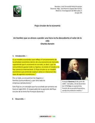 Nombre: José Fernando Peña Aruquipa
Docente: Mgr. José Ramiro Zapata Barrientos
Materia: Investigación de Mercados II
Grupo: 09
LIBEREMOS BOLIVIA
Flujo circular de la economía
Un hombre que se atreve a perder una hora no ha descubierto el valor de la
vida
Charles Darwin
1. Introducción. –
Es un modelo económico que refleja el funcionamiento de
la actividad económica dentro de una economía de mercado,
suponiendo que la economía es cerrada, es decir, que los
consumidores gastan todo su ingreso, no existe el Estado y no
hay comercio internacional. El flujo circular es un modelo
económico que pretende explicar cómo se relacionan dos
tipos de agentes económicos. 1
Por un lado, se encuentran los hogares o
familias (consumidores), y por otro lado las
empresas (productores).1
Este flujo es un concepto que fue acuñado por primera vez
hacia el siglo XVIII. El responsable de la aparición del flujo
circular de la renta fue François Quesnay.2
2. Desarrollo. –
François Quesnay (4 de junio de
1694 – Versalles, 16 de diciembre
de 1774) fue un economista
francés de la escuela fisiocrática,
siendo de profesión médico.2
 