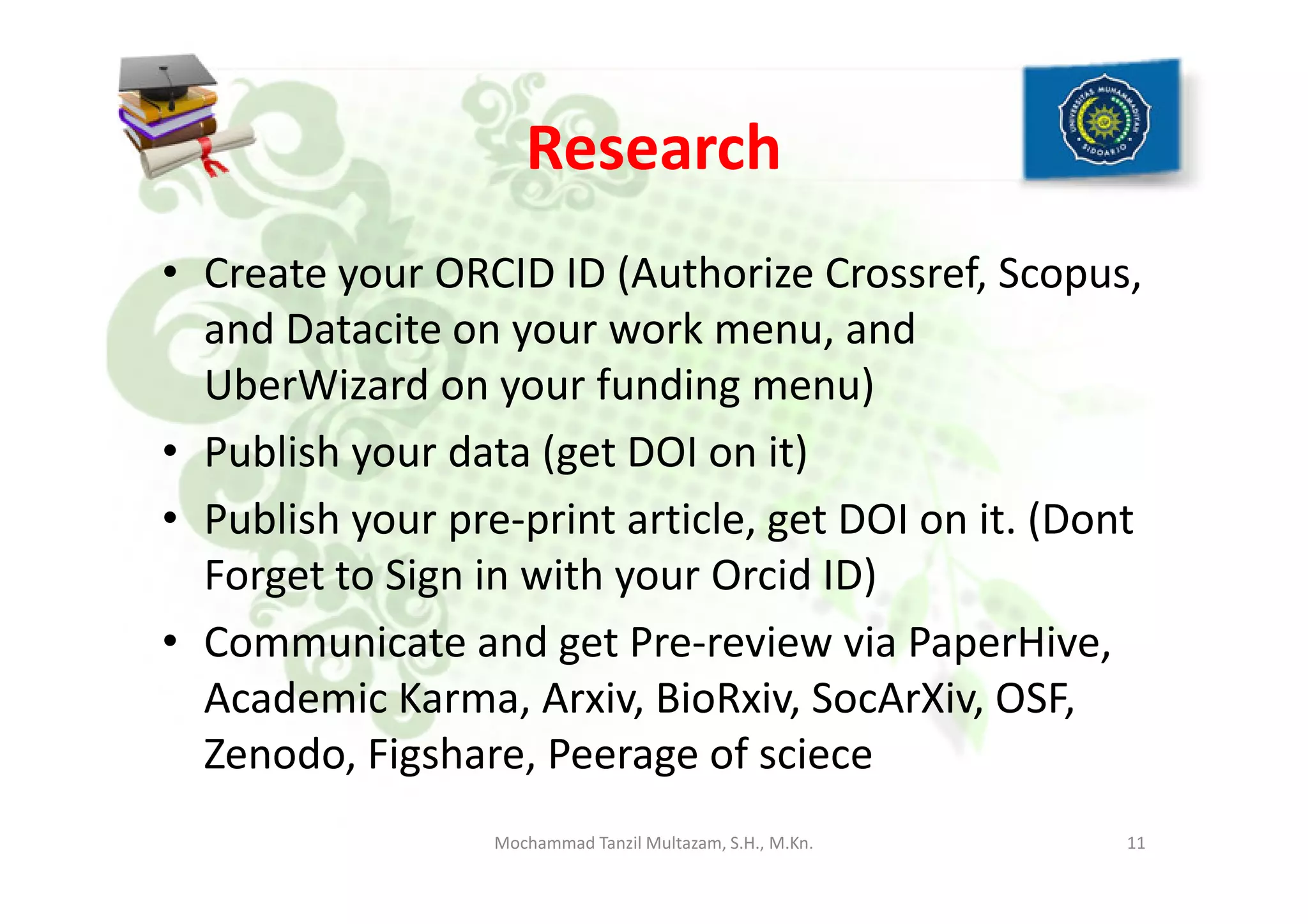 Research
• Create your ORCID ID (Authorize Crossref, Scopus,
and Datacite on your work menu, and
UberWizard on your funding menu)
• Publish your data (get DOI on it)• Publish your data (get DOI on it)
• Publish your pre-print article, get DOI on it. (Dont
Forget to Sign in with your Orcid ID)
• Communicate and get Pre-review via PaperHive,
Academic Karma, Arxiv, BioRxiv, SocArXiv, OSF,
Zenodo, Figshare, Peerage of sciece
11Mochammad Tanzil Multazam, S.H., M.Kn.
 