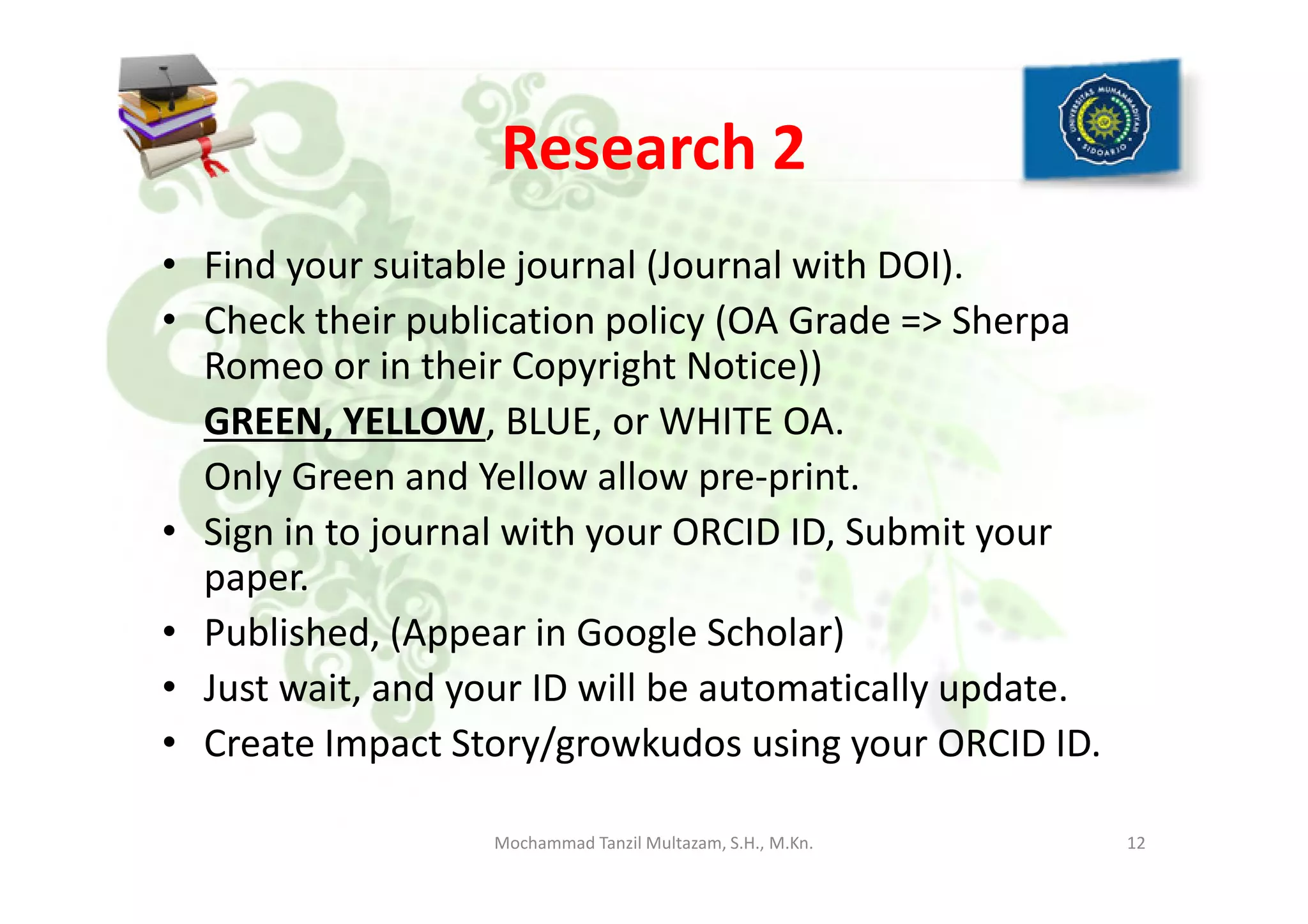 Research 2
• Find your suitable journal (Journal with DOI).
• Check their publication policy (OA Grade => Sherpa
Romeo or in their Copyright Notice))
GREEN, YELLOW, BLUE, or WHITE OA.
Only Green and Yellow allow pre-print.Only Green and Yellow allow pre-print.
• Sign in to journal with your ORCID ID, Submit your
paper.
• Published, (Appear in Google Scholar)
• Just wait, and your ID will be automatically update.
• Create Impact Story/growkudos using your ORCID ID.
12Mochammad Tanzil Multazam, S.H., M.Kn.
 