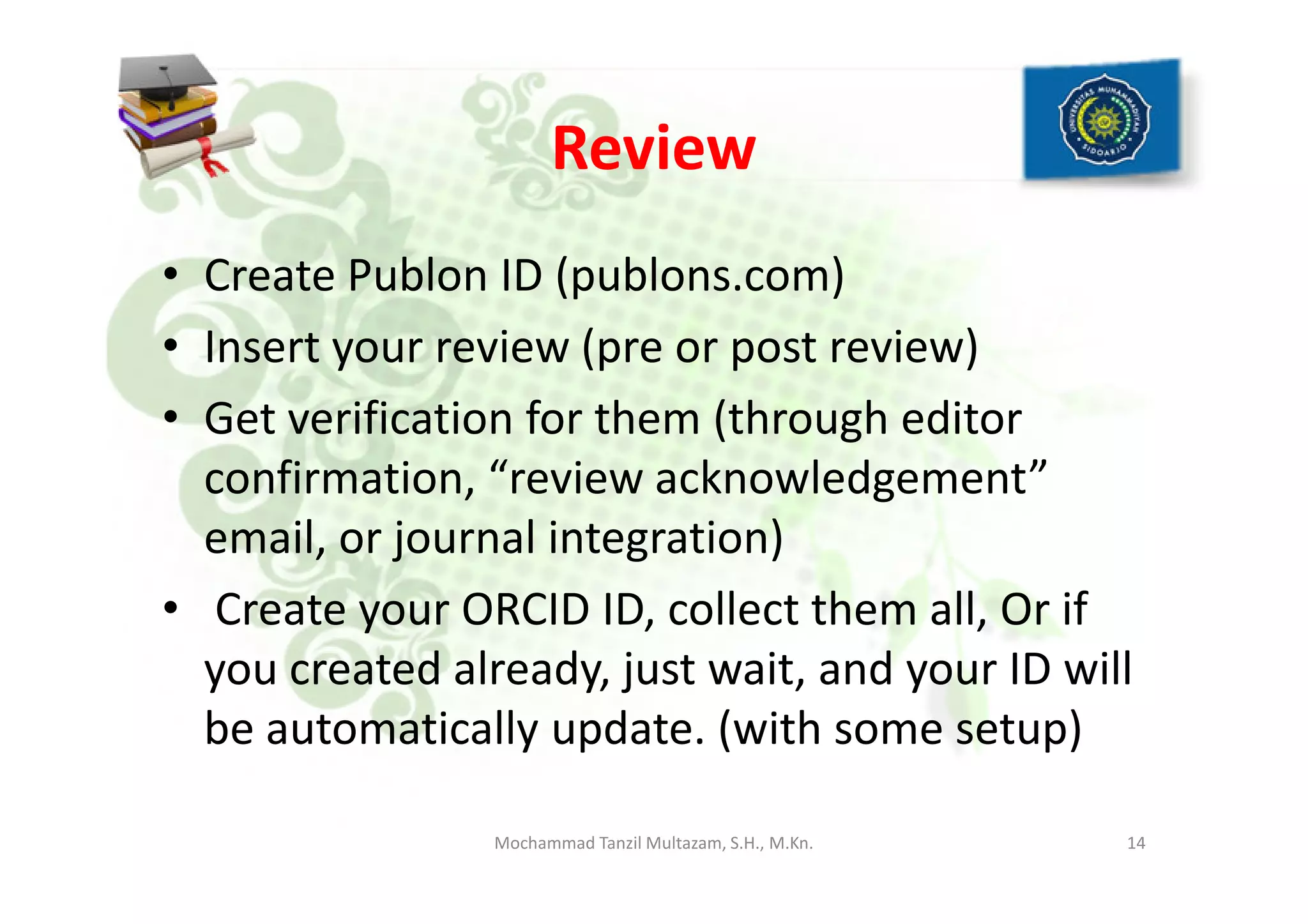 Review
• Create Publon ID (publons.com)
• Insert your review (pre or post review)
• Get verification for them (through editor
confirmation, “review acknowledgement”confirmation, “review acknowledgement”
email, or journal integration)
• Create your ORCID ID, collect them all, Or if
you created already, just wait, and your ID will
be automatically update. (with some setup)
14Mochammad Tanzil Multazam, S.H., M.Kn.
 