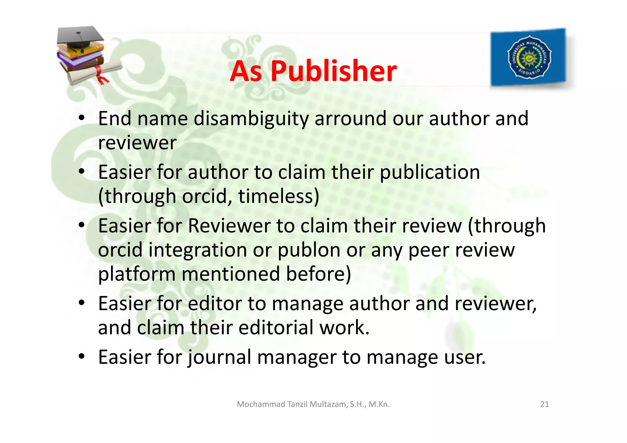 As Publisher
• End name disambiguity arround our author and
reviewer
• Easier for author to claim their publication
(through orcid, timeless)
• Easier for Reviewer to claim their review (through• Easier for Reviewer to claim their review (through
orcid integration or publon or any peer review
platform mentioned before)
• Easier for editor to manage author and reviewer,
and claim their editorial work.
• Easier for journal manager to manage user.
21Mochammad Tanzil Multazam, S.H., M.Kn.
 