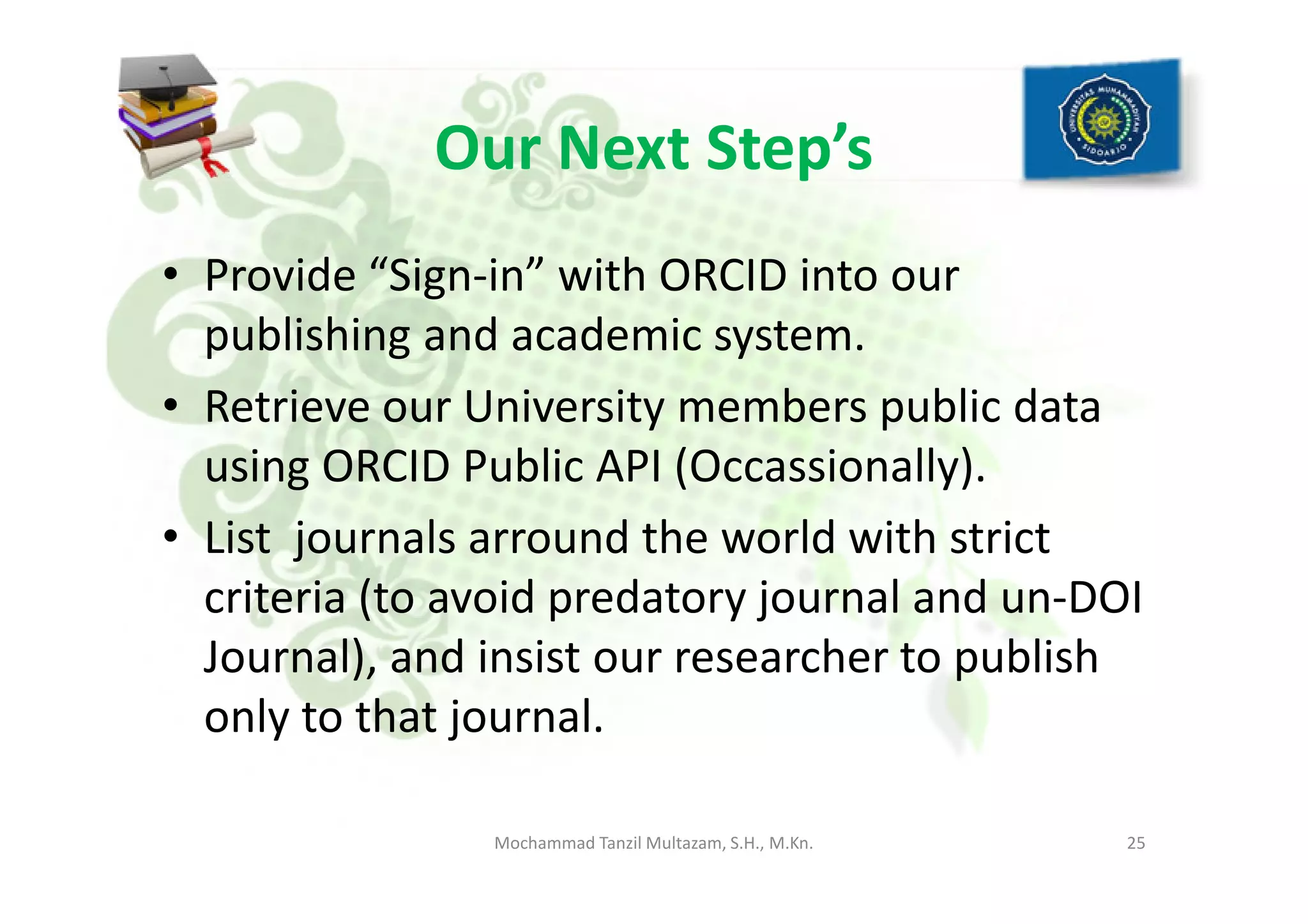 Our Next Step’s
• Provide “Sign-in” with ORCID into our
publishing and academic system.
• Retrieve our University members public data
using ORCID Public API (Occassionally).using ORCID Public API (Occassionally).
• List journals arround the world with strict
criteria (to avoid predatory journal and un-DOI
Journal), and insist our researcher to publish
only to that journal.
25Mochammad Tanzil Multazam, S.H., M.Kn.
 