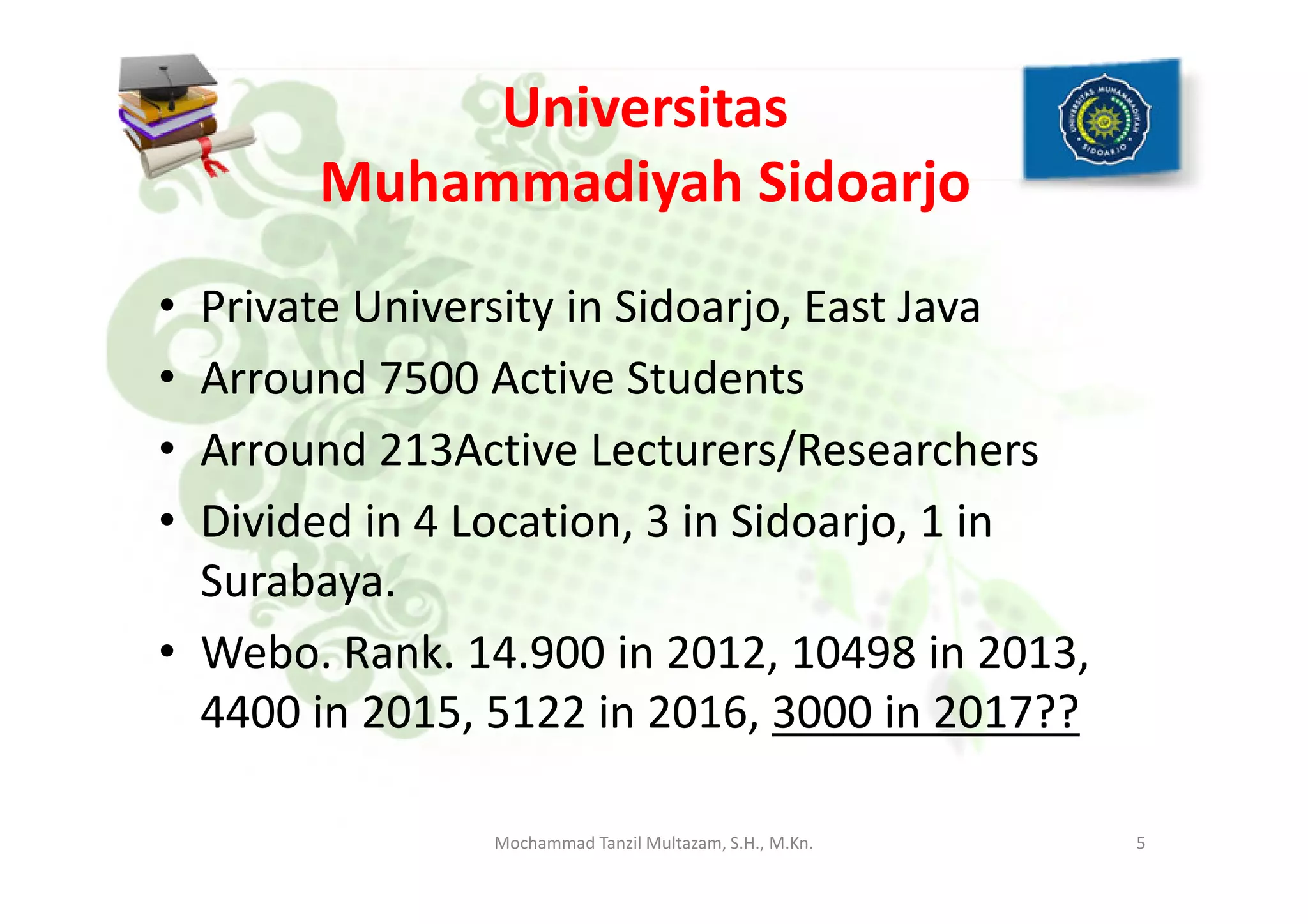 Universitas
Muhammadiyah Sidoarjo
• Private University in Sidoarjo, East Java
• Arround 7500 Active Students
• Arround 213Active Lecturers/Researchers• Arround 213Active Lecturers/Researchers
• Divided in 4 Location, 3 in Sidoarjo, 1 in
Surabaya.
• Webo. Rank. 14.900 in 2012, 10498 in 2013,
4400 in 2015, 5122 in 2016, 3000 in 2017??
5Mochammad Tanzil Multazam, S.H., M.Kn.
 