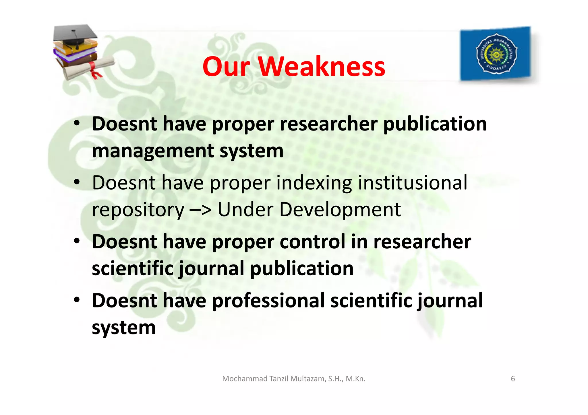 Our Weakness
• Doesnt have proper researcher publication
management system
• Doesnt have proper indexing institusional
repository –> Under Developmentrepository –> Under Development
• Doesnt have proper control in researcher
scientific journal publication
• Doesnt have professional scientific journal
system
6Mochammad Tanzil Multazam, S.H., M.Kn.
 