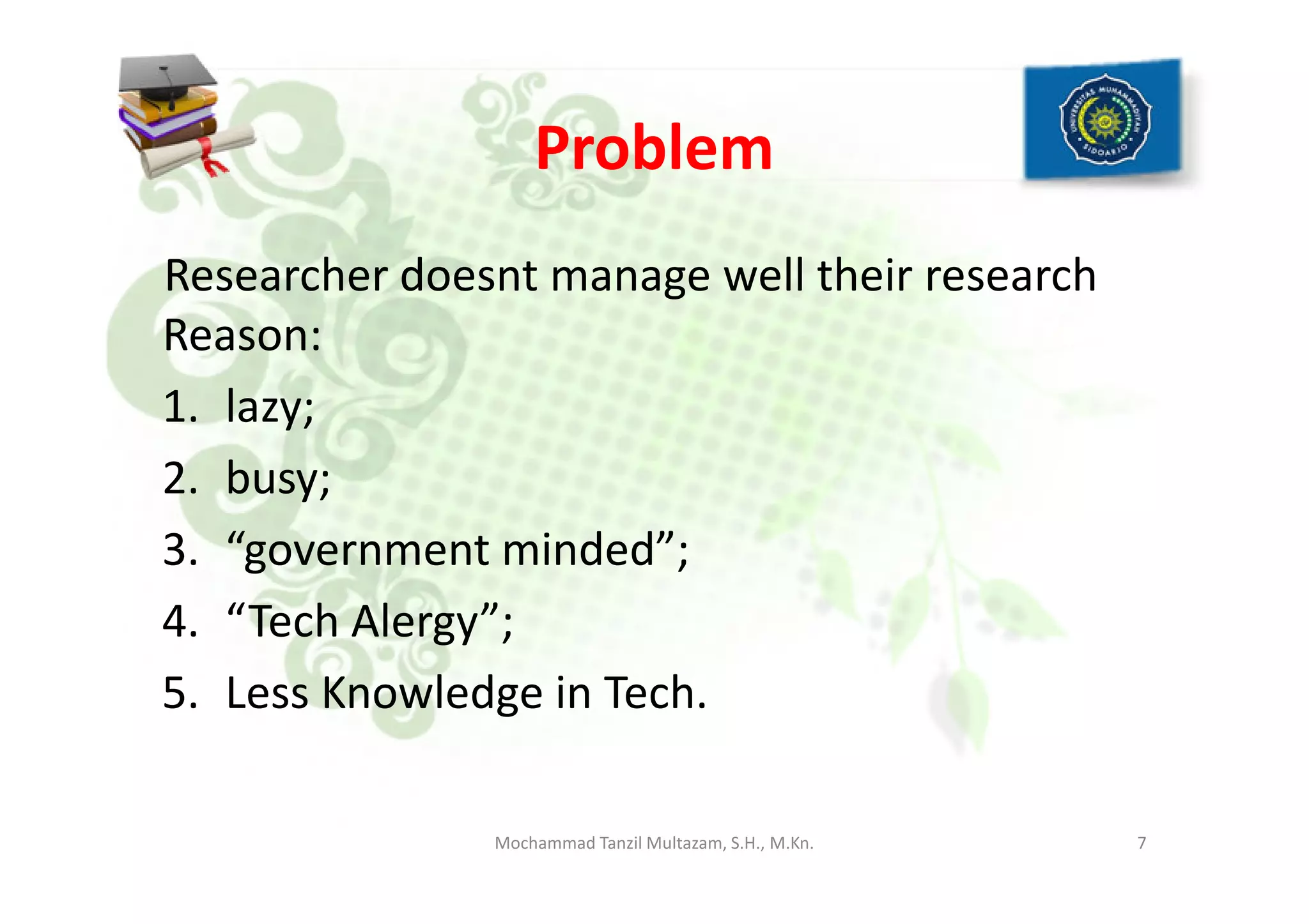 Problem
Researcher doesnt manage well their research
Reason:
1. lazy;
2. busy;2. busy;
3. “government minded”;
4. “Tech Alergy”;
5. Less Knowledge in Tech.
7Mochammad Tanzil Multazam, S.H., M.Kn.
 