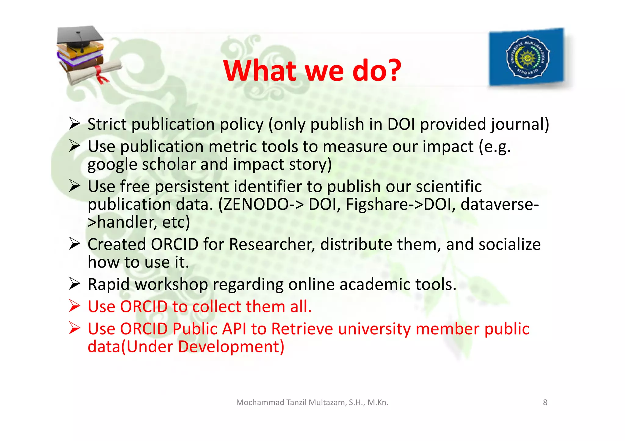What we do?
Strict publication policy (only publish in DOI provided journal)
Use publication metric tools to measure our impact (e.g.
google scholar and impact story)
Use free persistent identifier to publish our scientific
publication data. (ZENODO-> DOI, Figshare->DOI, dataverse-
>handler, etc)>handler, etc)
Created ORCID for Researcher, distribute them, and socialize
how to use it.
Rapid workshop regarding online academic tools.
Use ORCID to collect them all.
Use ORCID Public API to Retrieve university member public
data(Under Development)
8Mochammad Tanzil Multazam, S.H., M.Kn.
 