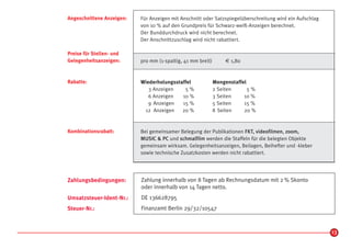 Angeschnittene Anzeigen:   Für Anzeigen mit Anschnitt oder Satzspiegelüberschreitung wird ein Aufschlag
                           von 10 % auf den Grundpreis für Schwarz-weiß-Anzeigen berechnet.
                           Der Bunddurchdruck wird nicht berechnet.
                           Der Anschnittzuschlag wird nicht rabattiert.

Preise für Stellen- und
Gelegenheitsanzeigen:      pro mm (1-spaltig, 41 mm breit)       € 1,80


Rabatte:                   Wiederholungsstaffel              Mengenstaffel
                              3 Anzeigen    5%               2 Seiten      5%
                              6 Anzeigen   10 %              3 Seiten    10 %
                              9 Anzeigen   15 %              5 Seiten    15 %
                            12 Anzeigen    20 %              8 Seiten    20 %


Kombinationsrabatt:        Bei gemeinsamer Belegung der Publikationen FKT, videofilmen, zoom,
                           MUSIC & PC und schmalfilm werden die Staffeln für die belegten Objekte
                           gemeinsam wirksam. Gelegenheitsanzeigen, Beilagen, Beihefter und -kleber
                           sowie technische Zusatzkosten werden nicht rabattiert.




Zahlungsbedingungen:       Zahlung innerhalb von 8 Tagen ab Rechnungsdatum mit 2 % Skonto
                           oder innerhalb von 14 Tagen netto.
Umsatzsteuer-Ident-Nr.:    DE 136628795
Steuer-Nr.:                Finanzamt Berlin 29/32/10547



                                                                                                          13
 