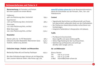 Onlinewerbeformen und Preise in €

Bannerwerbung mit Formaten und Preisen                          www.FKT.schiele-schoen.de ist der Brancheninformations-
bei einer Laufzeit von einem Monat:                             dienst für Entscheider aus der Fernseh-, Film-, Ton- und
                                                                Videobranche
Fullbanner
468 x 60 Platzierung oben, horizontal                   690,–   Content
Superbanner
728 x 90 Platzierung oben, horizontal                   980,–   – Tageaktuelle Nachrichten aus Wissenschaft und Praxis.
                                                                  Gut übersichtlich aufbereitet direkt von der Chefredaktion.
Skyscraper                                                      – Der Profiservice bietet blitzschnelles recherchieren von
120 x 600 Platzierung links, vertikal               1230,–        Fachbeiträgen.
Wide Skyscraper                                                 – Integrierte Stellenbörse in Kooperation mit Jobware.
160 x 600 Platzierung links, vertikal               1300,–
                                                                Traffic
Newsletter
                                                                – Pro Monat im Durchschnitt:
Banner 468 x 60 im FKT-Newsletter                    980,–        8000 Zugriffe und 19000 Seitenzugriffe.
Exklusiver Kunden-Newsletter Abonnenten 6000        1430,–      – Hohes Page-Ranking bei den Suchmaschinen.
Textlink 7 Zeilen á 65 Zeichen                       870,–      – Optimierung auf Keywords und somit gut
                                                                  abrufbar über Google und Co.

Exklusives Image-, Produkt- und Messevideo                      Ad- und Webmaster

Werbeclip/Video-Ad und Overlay Flashlayer           1950,–      Bianca Stecker
                                                                Tel:     030 25 37 52-00
Bei allen Onlinebuchungen können wir ein Reporting              Fax:     030 25 37 52-88
über unseren Adserver liefern. Alle Preise zzgl. USt.           E-Mail internet@schiele-schoen.de


                                                                                                                                9
 