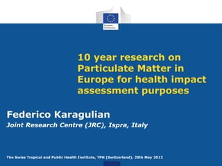 10 year research on
Particulate Matter in
Europe for health impact
assessment purposes
Federico Karagulian
Joint Research Centre (JRC), Ispra, Italy

The Swiss Tropical and Public Health Institute, TPH (Switzerland), 29th May 2012

 