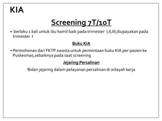 KIA
Screening 7T/10T
 berlaku 1 kali untuk ibu hamil baik pada trimester I,II,III,diupayakan pada
trimester I
Buku KIA
 Permohonan dari FKTP swasta untuk permintaan buku KIA per pasien ke
Puskesmas,sebaiknya pada saat screening
Jejaring Persalinan
Bidan jejaring dalam pelayanan persalinan di wilayah kerja
 