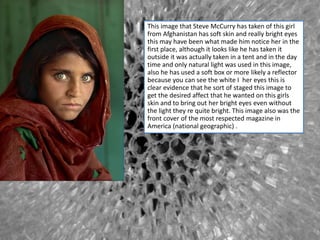 This image that Steve McCurry has taken of this girl
from Afghanistan has soft skin and really bright eyes
this may have been what made him notice her in the
first place, although it looks like he has taken it
outside it was actually taken in a tent and in the day
time and only natural light was used in this image,
also he has used a soft box or more likely a reflector
because you can see the white I her eyes this is
clear evidence that he sort of staged this image to
get the desired affect that he wanted on this girls
skin and to bring out her bright eyes even without
the light they re quite bright. This image also was the
front cover of the most respected magazine in
America (national geographic) .
 