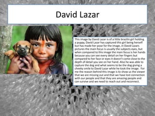 David Lazar
This image by David Lazar is of a little brazilin girl holding
a puppy, David Lazar has captured this girl being herself
but has made her pose for the image, in David Lazars
pictures the main focus is usually the subjects eyes, but
when compared to this image the main focus is her hands
because you can see every detail on her fingers but
compared to her face or eyes it doesn’t come close to the
depth of detail you see on her hand. Also he was able to
capture the dog and what seems to be the dog giving a
cheeky smile to David Lazar while he took the image. For
me the reason behind this image is to show us the viewer
that we are missing out and that we have lost connection
with our people and that they are amazing people and
can survive and we need to reach out and reconnect.
 