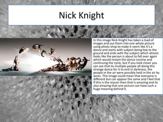 Nick Knight
In this image Nick Knight has taken a load of
images and out them into one whole picture
using photo shop to make it seem like it’s a
dance and starts with subject being low to the
ground and ends with the subject which almost
looks like the person is about to fall over again
which would restart the dance routine and
continuing the cycle, but if you look closer you
can see that its multiple people all doing this
strange dance for it to end in darkness, the
people in the air were possibly held in the air by
wires. This image could mean that everyone is
different but can appear the same and I feel that
If this is the reason then that is amazing and its
also amazing that one picture can have such a
huge meaning behind it.
 