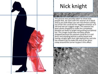 Nick knight
This picture was possibly taken to show how
people feel, we start with this woman all in black
and as you look down you see red almost rushing
out of her this could be her negative emotion as it
red and red can suggest anger. This woman has
been photo shopped to make this completely
blacked out body to bright red gushing out behind
her. This image could have not been photo
shopped because this woman could be in a red
dress and standing behind a white bored and
having a bright light shot right behind her and she
has moved a bit to make the end of her dress
creep around the corner to give it this affect.
 