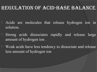 regulation oF acid-base balance 
 Acids are molecules that release hydrogen ion in 
solution. 
 Strong acids dissociates rapidly and release large 
amount of hydrogen ion . 
 Weak acids have less tendency to dissociate and release 
less amount of hydrogen ion 
 