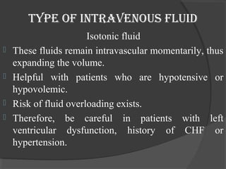 Type of inTravenous fluid 
Isotonic fluid 
 These fluids remain intravascular momentarily, thus 
expanding the volume. 
 Helpful with patients who are hypotensive or 
hypovolemic. 
 Risk of fluid overloading exists. 
 Therefore, be careful in patients with left 
ventricular dysfunction, history of CHF or 
hypertension. 
 