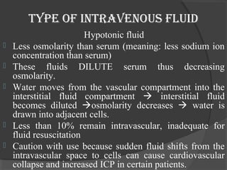 Type of inTravenous fluid 
Hypotonic fluid 
 Less osmolarity than serum (meaning: less sodium ion 
concentration than serum) 
 These fluids DILUTE serum thus decreasing 
osmolarity. 
 Water moves from the vascular compartment into the 
interstitial fluid compartment  interstitial fluid 
becomes diluted osmolarity decreases  water is 
drawn into adjacent cells. 
 Less than 10% remain intravascular, inadequate for 
fluid resuscitation 
 Caution with use because sudden fluid shifts from the 
intravascular space to cells can cause cardiovascular 
collapse and increased ICP in certain patients. 
 