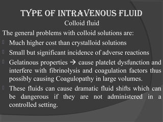Type of inTravenous fluid 
Colloid fluid 
The general problems with colloid solutions are: 
 Much higher cost than crystalloid solutions 
 Small but significant incidence of adverse reactions 
 Gelatinous properties  cause platelet dysfunction and 
interfere with fibrinolysis and coagulation factors thus 
possibly causing Coagulopathy in large volumes. 
 These fluids can cause dramatic fluid shifts which can 
be dangerous if they are not administered in a 
controlled setting. 
 