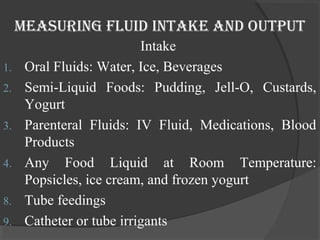 Measuring fluid inTake and ouTpuT 
Intake 
1. Oral Fluids: Water, Ice, Beverages 
2. Semi-Liquid Foods: Pudding, Jell-O, Custards, 
Yogurt 
3. Parenteral Fluids: IV Fluid, Medications, Blood 
Products 
4. Any Food Liquid at Room Temperature: 
Popsicles, ice cream, and frozen yogurt 
8. Tube feedings 
9. Catheter or tube irrigants 
 