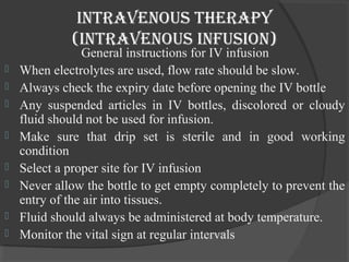 intravenous therapy 
(intravenous infusion) 
General instructions for IV infusion 
 When electrolytes are used, flow rate should be slow. 
 Always check the expiry date before opening the IV bottle 
 Any suspended articles in IV bottles, discolored or cloudy 
fluid should not be used for infusion. 
 Make sure that drip set is sterile and in good working 
condition 
 Select a proper site for IV infusion 
 Never allow the bottle to get empty completely to prevent the 
entry of the air into tissues. 
 Fluid should always be administered at body temperature. 
 Monitor the vital sign at regular intervals 
 