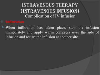 intravenous therapy 
(intravenous infusion) 
Complication of IV infusion 
 Infiltration 
 When infiltration has taken place, stop the infusion 
immediately and apply warm compress over the side of 
infusion and restart the infusion at another site 
 