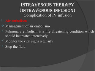 intravenous therapy 
(intravenous infusion) 
Complication of IV infusion 
 Air embolism 
 Management of air embolism- 
 Pulmonary embolism is a life threatening condition which 
should be treated intensively 
 Monitor the vital signs regularly 
 Stop the fluid 
 