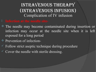 intravenous therapy 
(intravenous infusion) 
Complication of IV infusion 
 Infection at the needle site- 
 The needle may become contaminated during insertion or 
infection may occur at the needle site when it is left 
exposed for a long period 
 Prevention of infection- 
 Follow strict aseptic technique during procedure 
 Cover the needle with sterile dressing. 
 